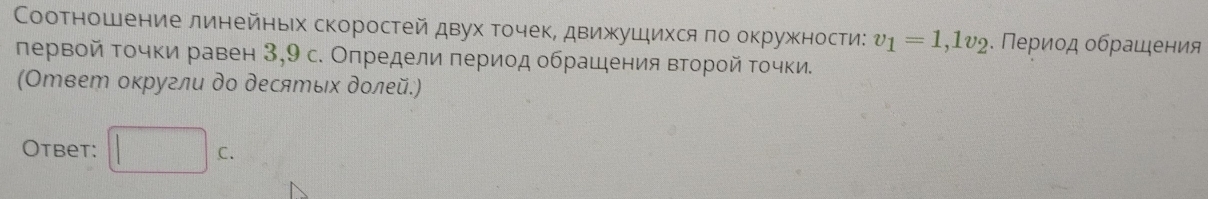 Соотношение линейньιх скоростей двух точек, движушихся πо окружности: v_1=1,1v_2. Πериод οбрашения 
πервой Τοчки равен 3,9 с. Определи πериод обрашения второй Τοчки. 
(Ответ оκругли до десяエых долей.) 
Otbet: □ c.