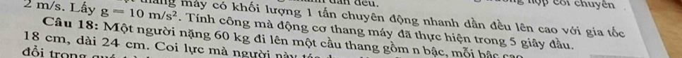 dan ded . g hợp côi chuyên
2 m/s. Lấy g=10m/s^2 Mang máy có khối lượng 1 tấn chuyên động nhanh dần đều lên cao với gia tốc 
. Tính công mà động cơ thang máy đã thực hiện trong 5 giây đầu. 
Câu 18: Một người nặng 60 kg đi lên một cầu thang gồm n bậc, mỗi bậc cạc
18 cm, dài 24 cm. Coi lực mà người này 
đồi trong a