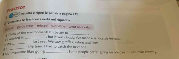 Practice 
* (2 Ascolta e ripeti le parole a pagina 232 
# Completa le frasí con í verbi nel riquadro 
broad go by train missed sunbathe went on a safari 
1 Think of the environment! It's better to _. 
2 I wanted to _, but it was cloudy. We made a sandcastle instead. 
3 We 
_last year. We saw giraffes, zebras and lions. 
_the train. I had to catch the next one. 
4 1
5 Not everyone likes going _. Some people prefer going on holiday in their own country