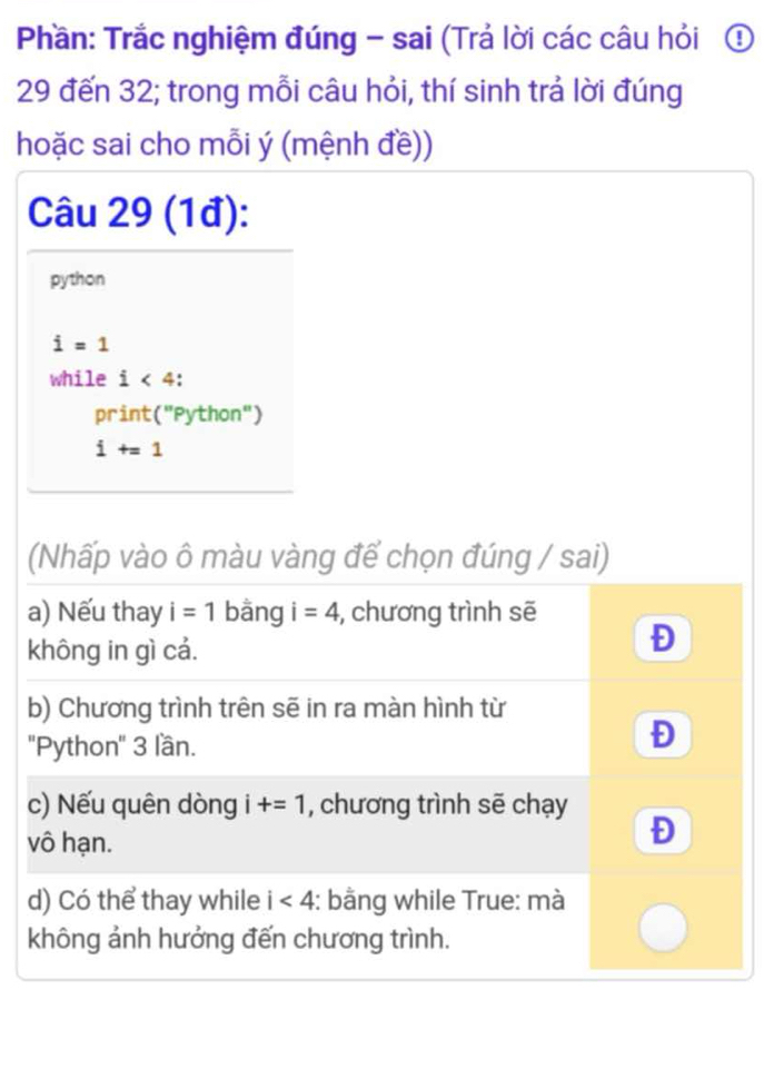 Phần: Trắc nghiệm đúng - sai (Trả lời các câu hỏi ①
29 đến 32; trong mỗi câu hỏi, thí sinh trá lời đúng 
hoặc sai cho mỗi ý (mệnh đề)) 
Câu 29 (1đ): 
python
i=1
while i<4</tex> 
print (''F ython")
i+=1
(Nhấp vào ô màu vàng để chọn đúng / sai) 
a) Nếu thay i=1 bāng i=4 , chương trình sẽ 
không in gì cả. 
Đ 
b) Chương trình trên sẽ in ra màn hình từ 
''Python'' 3 lần. 
Đ 
c) Nếu quên dòng i+=1 , chương trình sẽ chạy 
vô hạn. 
Đ 
d) Có thể thay while i<4</tex> : bằng while True: mà 
không ảnh hưởng đến chương trình.