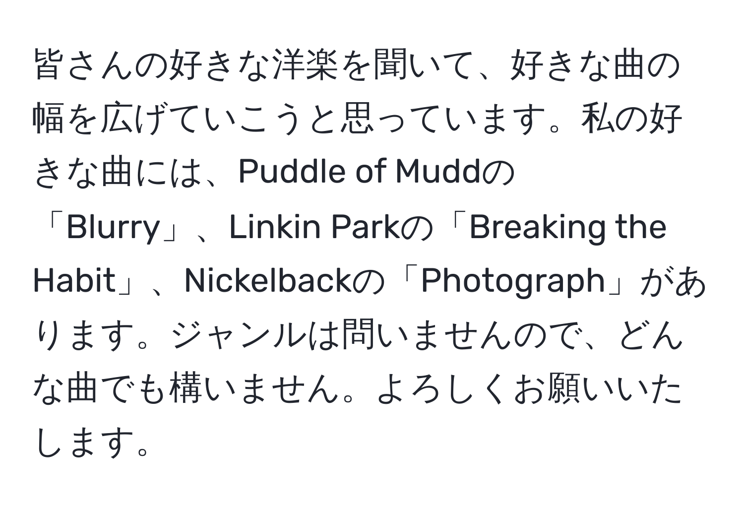 皆さんの好きな洋楽を聞いて、好きな曲の幅を広げていこうと思っています。私の好きな曲には、Puddle of Muddの「Blurry」、Linkin Parkの「Breaking the Habit」、Nickelbackの「Photograph」があります。ジャンルは問いませんので、どんな曲でも構いません。よろしくお願いいたします。