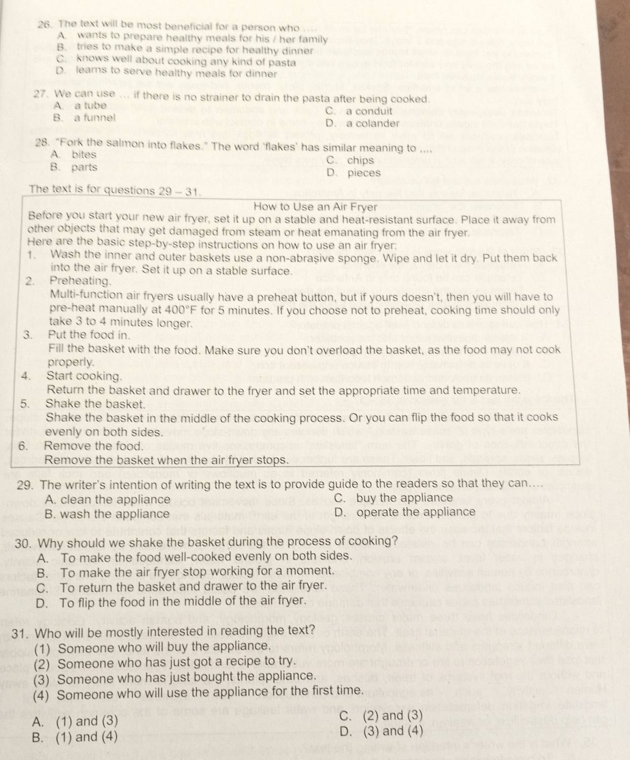 The text will be most beneficial for a person who , . .
A. wants to prepare healthy meals for his / her family
B. tries to make a simple recipe for healthy dinner
C. knows well about cooking any kind of pasta
D. learns to serve healthy meals for dinner
27. We can use ... if there is no strainer to drain the pasta after being cooked.
A. a tube C. a conduit
B. a funnel D. a colander
28. “Fork the salmon into flakes.” The word ‘flakes’ has similar meaning to ,..,
A. bites C. chips
B. parts D. pieces
The text is for questions 29 - 31.
How to Use an Air Fryer
Before you start your new air fryer, set it up on a stable and heat-resistant surface. Place it away from
other objects that may get damaged from steam or heat emanating from the air fryer.
Here are the basic step-by-step instructions on how to use an air fryer:
1. Wash the inner and outer baskets use a non-abraşive sponge. Wipe and let it dry. Put them back
into the air fryer. Set it up on a stable surface.
2. Preheating.
Multi-function air fryers usually have a preheat button, but if yours doesn't, then you will have to
pre-heat manually at 400°F for 5 minutes. If you choose not to preheat, cooking time should only
take 3 to 4 minutes longer.
3. Put the food in.
Fill the basket with the food. Make sure you don't overload the basket, as the food may not cook
properly.
4. Start cooking.
Return the basket and drawer to the fryer and set the appropriate time and temperature.
5. Shake the basket.
Shake the basket in the middle of the cooking process. Or you can flip the food so that it cooks
evenly on both sides.
6. Remove the food.
Remove the basket when the air fryer stops.
29. The writer's intention of writing the text is to provide guide to the readers so that they can....
A. clean the appliance C. buy the appliance
B. wash the appliance D. operate the appliance
30. Why should we shake the basket during the process of cooking?
A. To make the food well-cooked evenly on both sides.
B. To make the air fryer stop working for a moment.
C. To return the basket and drawer to the air fryer.
D. To flip the food in the middle of the air fryer.
31. Who will be mostly interested in reading the text?
(1) Someone who will buy the appliance.
(2) Someone who has just got a recipe to try.
(3) Someone who has just bought the appliance.
(4) Someone who will use the appliance for the first time.
A. (1) and (3) C. (2) and (3)
B. (1) and (4) D. (3) and (4)