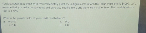 You just obtained a credit card. You immediately purchase a digital camera for $160. Your credit limit is $4000. Let's
assume that you make no payments and purchase nothing more and there are no other fees. The monthly interest
ralle is 1.42%.
What is the growth factor of your credit card balance?
a. 0.0142
b. 1.0142 d 1.42 c. 14,2