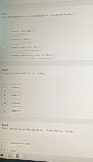 Tong CSS, cầu lệnh nào sau đây thay đổi màu nền cho thể ?
A
B
C
D
Cầu 2
Trong CSS, mã màu HEX cho màu đỏ là gi?
A #FF0O00
B #FFFFOD
C # 0000FF
D #QFFO0
Câu 3
Thuộc tính CSS nào sau đây thay đổi máu chữ cho một đoạn văn bản?
A background-collor
B color