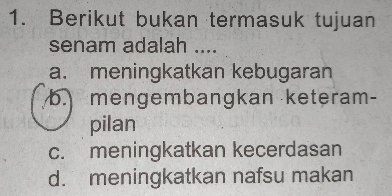 Berikut bukan termasuk tujuan
senam adalah ....
a. meningkatkan kebugaran
b. mengembangkan keteram-
pilan
c. meningkatkan kecerdasan
d. meningkatkan nafsu makan