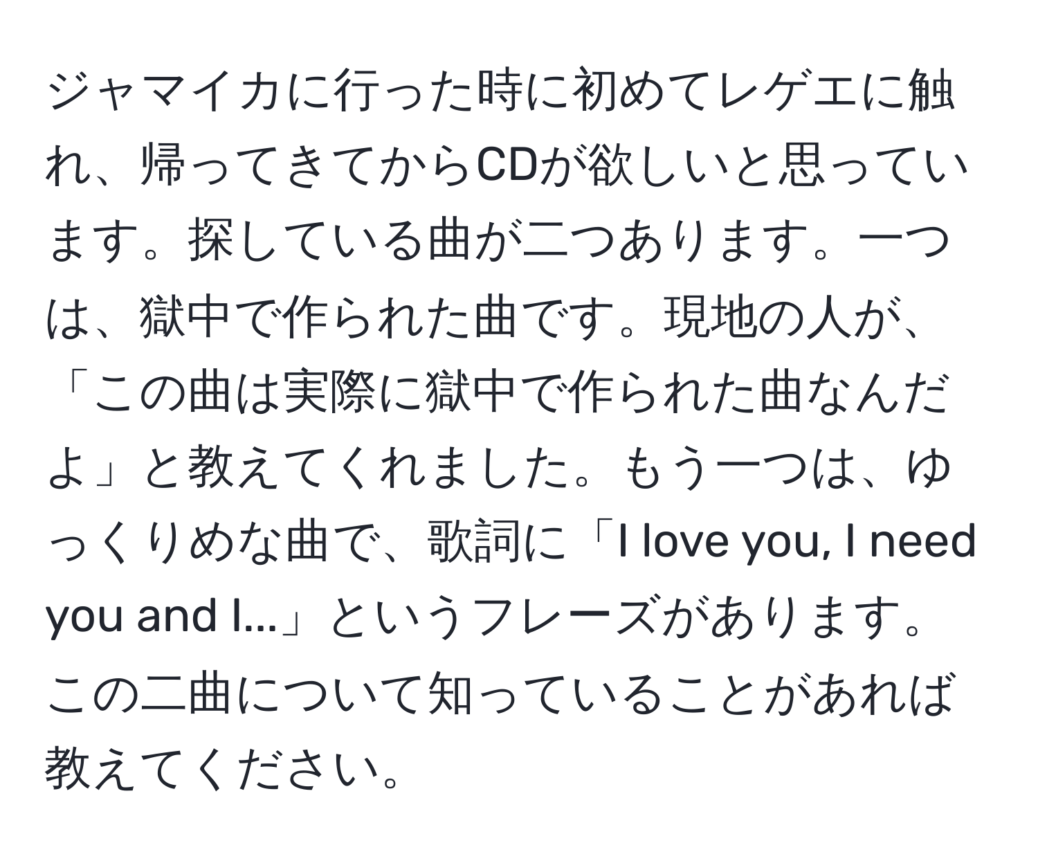 ジャマイカに行った時に初めてレゲエに触れ、帰ってきてからCDが欲しいと思っています。探している曲が二つあります。一つは、獄中で作られた曲です。現地の人が、「この曲は実際に獄中で作られた曲なんだよ」と教えてくれました。もう一つは、ゆっくりめな曲で、歌詞に「I love you, I need you and I...」というフレーズがあります。この二曲について知っていることがあれば教えてください。