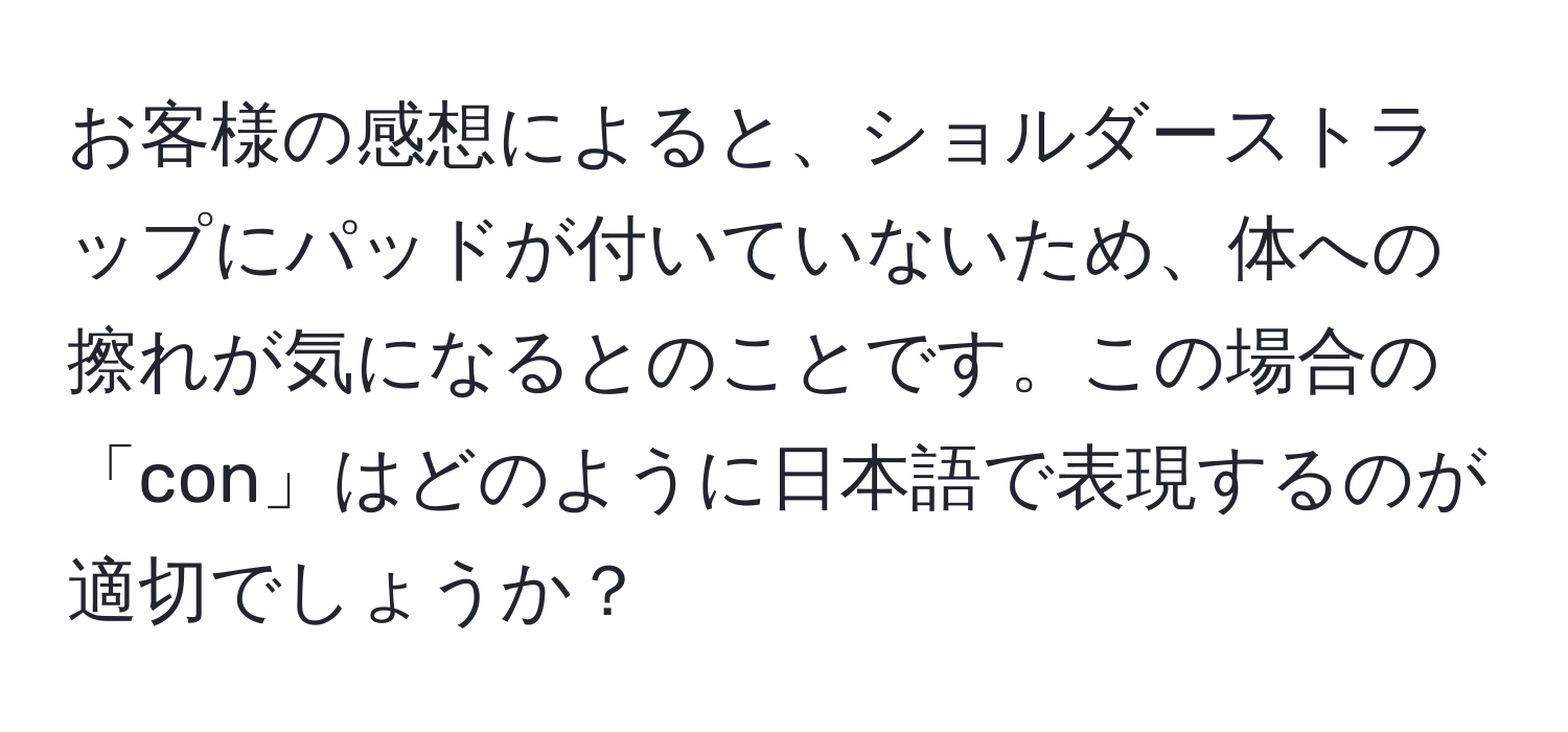 お客様の感想によると、ショルダーストラップにパッドが付いていないため、体への擦れが気になるとのことです。この場合の「con」はどのように日本語で表現するのが適切でしょうか？