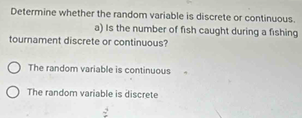 Determine whether the random variable is discrete or continuous.
a) Is the number of fish caught during a fishing
tournament discrete or continuous?
The random variable is continuous
The random variable is discrete