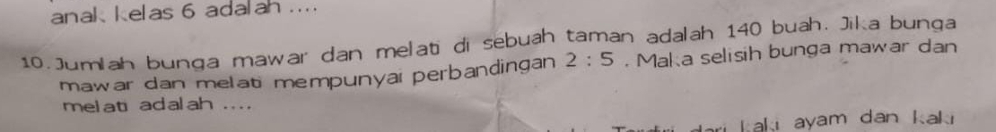 anak kelas 6 adalah ... 
10. Jumlah bunga mawar dan melati di sebuah taman adalah 140 buah. Jika bunga 
mawar dan melati mempunyai perbandingan 2:5. Maka selisih bunga mawar dan 
melati adalah .... 
ari kaki ayam dan kak