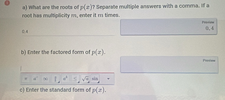 What are the roots of p(x) ? Separate multiple answers with a comma. If a 
root has multiplicity m, enter it m times. 
Preview
0,4
0 4
b) Enter the factored form of p(x). 
Preview
a° a^b < <tex>sqrt(a) sin 
c) Enter the standard form of p(x).