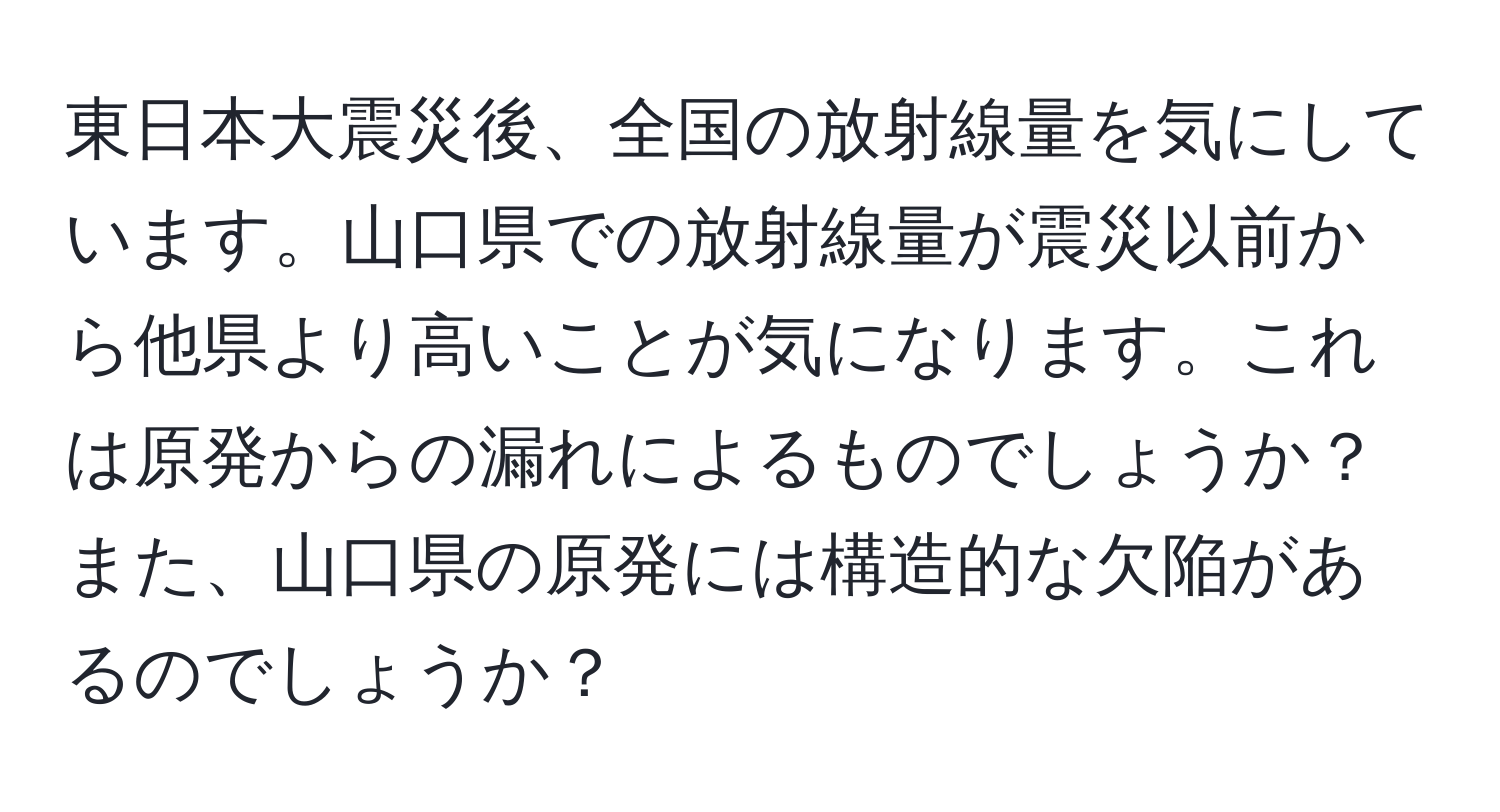 東日本大震災後、全国の放射線量を気にしています。山口県での放射線量が震災以前から他県より高いことが気になります。これは原発からの漏れによるものでしょうか？また、山口県の原発には構造的な欠陥があるのでしょうか？