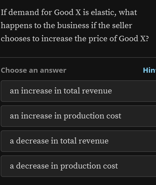 If demand for Good X is elastic, what
happens to the business if the seller
chooses to increase the price of Good X?
Choose an answer Hin
an increase in total revenue
an increase in production cost
a decrease in total revenue
a decrease in production cost