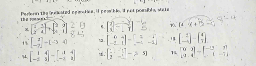 Perform the indicated operation, if possible. If not possible, state 
the reason. 
8. beginbmatrix 1&3 2&4endbmatrix +beginbmatrix 2&0 4&1endbmatrix
9. beginbmatrix 2 5endbmatrix +beginbmatrix -3 1endbmatrix 10. [4,0]+[2-4]
12、 beginbmatrix 0&4 -3&1endbmatrix -beginbmatrix 2&1 -4&-2endbmatrix
11、 beginbmatrix 2 -7endbmatrix +beginbmatrix -34endbmatrix 13, beginbmatrix 3 -4endbmatrix -beginbmatrix 4 7endbmatrix
14、 beginbmatrix 1&4 -5&8endbmatrix -beginbmatrix 1&4 -5&8endbmatrix 15. beginbmatrix 1&1 2&-1endbmatrix -[3&5] 16. beginbmatrix 0&0 0&4endbmatrix +beginbmatrix -13&2 1&-7endbmatrix