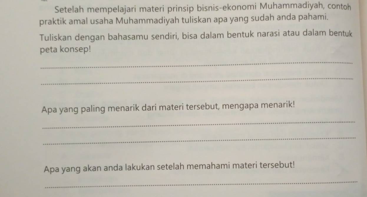 Setelah mempelajari materi prinsip bisnis-ekonomi Muhammadiyah, contoh 
praktik amal usaha Muhammadiyah tuliskan apa yang sudah anda pahami. 
Tuliskan dengan bahasamu sendiri, bisa dalam bentuk narasi atau dalam bentuk 
peta konsep! 
_ 
_ 
Apa yang paling menarik dari materi tersebut, mengapa menarik! 
_ 
_ 
Apa yang akan anda lakukan setelah memahami materi tersebut! 
_