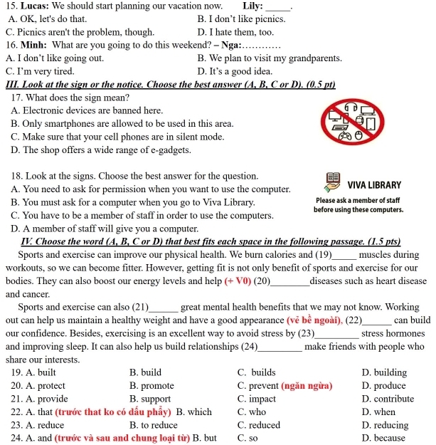 Lucas: We should start planning our vacation now. Lily: _.
A. OK, let's do that. B. I don’t like picnics.
C. Picnics aren't the problem, though. D. I hate them, too.
16. Minh: What are you going to do this weekend? - Nga:_
A. I don’t like going out. B. We plan to visit my grandparents.
C. I’m very tired. D. It’s a good idea.
III. Look at the sign or the notice. Choose the best answer (A, B, C or D). (0.5 pt)
17. What does the sign mean?
A. Electronic devices are banned here.
6 D
B. Only smartphones are allowed to be used in this area.
C. Make sure that your cell phones are in silent mode.
D. The shop offers a wide range of e-gadgets.
18. Look at the signs. Choose the best answer for the question.
A. You need to ask for permission when you want to use the computer. VIVA LIBRARY
B. You must ask for a computer when you go to Viva Library. Please ask a member of staff
C. You have to be a member of staff in order to use the computers. before using these computers.
D. A member of staff will give you a computer.
IV. Choose the word (A, B, C or D) that best fits each space in the following passage. (1.5 pts)
Sports and exercise can improve our physical health. We burn calories and (19)_ muscles during
workouts, so we can become fitter. However, getting fit is not only benefit of sports and exercise for our
bodies. They can also boost our energy levels and help (+ V0) (20)_ diseases such as heart disease
and cancer.
Sports and exercise can also (21)_ great mental health benefits that we may not know. Working
out can help us maintain a healthy weight and have a good appearance (vẻ bê ngoài), (22) _can build
our confidence. Besides, exercising is an excellent way to avoid stress by (23)_ stress hormones
and improving sleep. It can also help us build relationships (24)_ make friends with people who
share our interests.
19. A. built B. build C. builds D. building
20. A. protect B. promote C. prevent (ngăn ngừa) D. produce
21. A. provide B. support C. impact D. contribute
22. A. that (trước that ko có dấu phẩy) B. which C. who D. when
23. A. reduce B. to reduce C. reduced D. reducing
24. A. and (trước và sau and chung loại từ) B. but C. so D. because