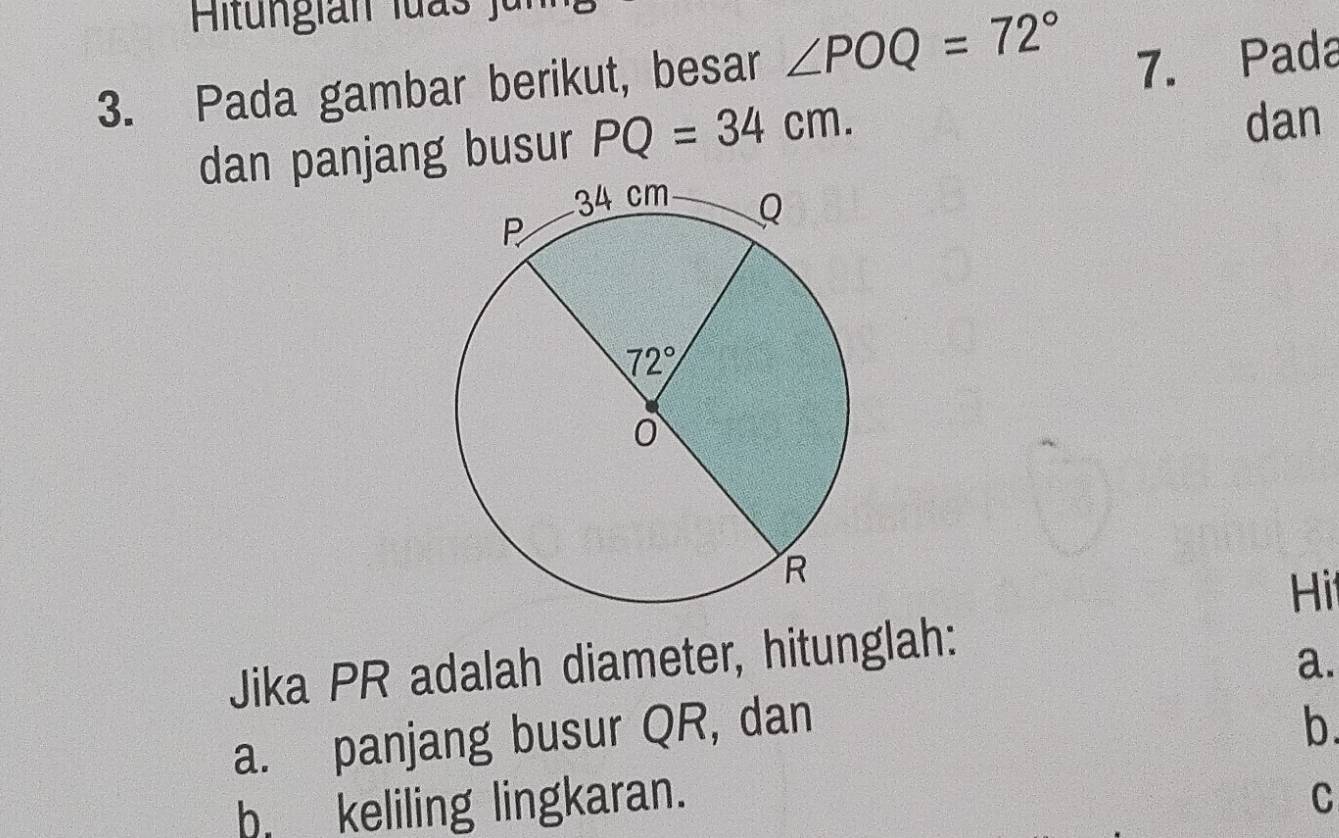 Altungian luas fü
3. Pada gambar berikut, besar ∠ POQ=72° 7. Pada
dan panjang busur PQ=34cm. dan
Hi
Jika PR adalah diameter, hitunglah:
a.
a. panjang busur QR, dan
b.
b keliling lingkaran. C