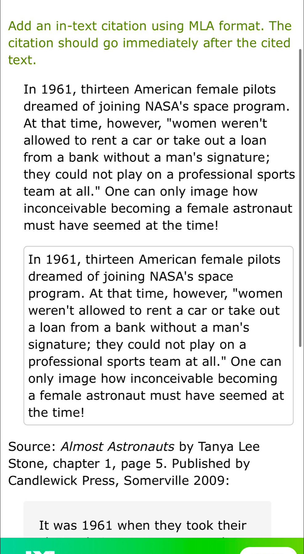 Add an in-text citation using MLA format. The
citation should go immediately after the cited
text.
In 1961, thirteen American female pilots
dreamed of joining NASA's space program.
At that time, however, "women weren't
allowed to rent a car or take out a loan
from a bank without a man's signature;
they could not play on a professional sports
team at all." One can only image how
inconceivable becoming a female astronaut
must have seemed at the time!
In 1961, thirteen American female pilots
dreamed of joining NASA's space
program. At that time, however, "women
weren't allowed to rent a car or take out
a loan from a bank without a man's
signature; they could not play on a
professional sports team at all." One can
only image how inconceivable becoming
a female astronaut must have seemed at
the time!
Source: Almost Astronauts by Tanya Lee
Stone, chapter 1, page 5. Published by
Candlewick Press, Somerville 2009:
It was 1961 when they took their