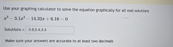 Use your graphing calculator to solve the equation graphically for all real solutions
x^3-3.1x^2-14.32x+6.16=0
Solutions = -3.8,0.4 4.4
Make sure your answers are accurate to at least two decimals