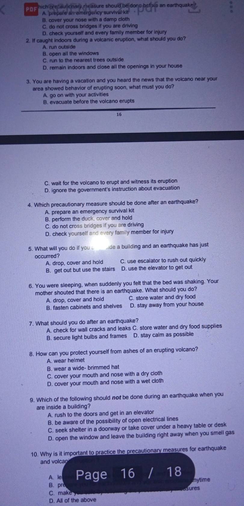 pne hich precautionary measure should be done before an earthquake
A. prepare an emergency survival kit
B. cover your nose with a damp cloth
C. do not cross bridges if you are driving
D. check yourself and every family member for injury
2. If caught indoors during a volcanic eruption, what should you do?
A. run outside
B. open all the windows
C. run to the nearest trees outside
D. remain indoors and close all the openings in your house
3. You are having a vacation and you heard the news that the volcano near your
area showed behavior of erupting soon, what must you do?
A. go on with your activities
B. evacuate before the volcano erupts
16
C. wait for the volcano to erupt and witness its eruption
D. ignore the government's instruction about evacuation
4. Which precautionary measure should be done after an earthquake?
A. prepare an emergency survival kit
B. perform the duck, cover and hold
C. do not cross bridges if you are driving
D. check yourself and every family member for injury
5. What will you do if you bide a building and an earthquake has just
occurred?
A. drop, cover and hold C. use escalator to rush out quickly
B. get out but use the stairs D. use the elevator to get out
6. You were sleeping, when suddenly you felt that the bed was shaking. Your
mother shouted that there is an earthquake. What should you do?
A. drop, cover and hold C. store water and dry food
B. fasten cabinets and shelves D. stay away from your house
7. What should you do after an earthquake?
A. check for wall cracks and leaks C. store water and dry food supplies
B. secure light bulbs and frames D. stay calm as possible
8. How can you protect yourself from ashes of an erupting volcano?
A. wear helmet
B. wear a wide- brimmed hat
C. cover your mouth and nose with a dry cloth
D. cover your mouth and nose with a wet cloth
9. Which of the following should not be done during an earthquake when you
are inside a building?
A. rush to the doors and get in an elevator
B. be aware of the possibility of open electrical lines
C. seek shelter in a doorway or take cover under a heavy table or desk
D. open the window and leave the building right away when you smell gas
10. Why is it important to practice the precautionary measures for earthquake
and volcan
A. le Page 16 I 18
B. prè mytime
asures
C. make y
D. All of the above