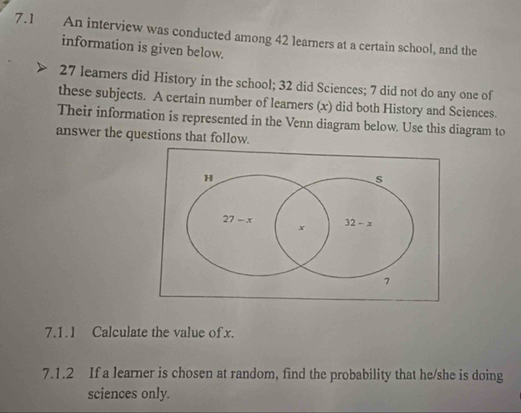 7.1 . An interview was conducted among 42 learners at a certain school, and the
information is given below.
27 learners did History in the school; 32 did Sciences; 7 did not do any one of
these subjects. A certain number of learners (x) did both History and Sciences.
Their information is represented in the Venn diagram below. Use this diagram to
answer the questions that follow.
7.1.1 Calculate the value of x.
7.1.2 If a learner is chosen at random, find the probability that he/she is doing
sciences only.