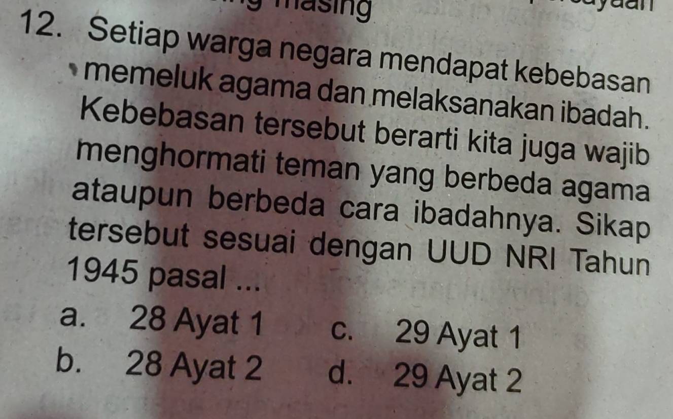 an
12. Setiap warga negara mendapat kebebasan
memeluk agama dan melaksanakan ibadah .
Kebebasan tersebut berarti kita juga wajib
menghormati teman yang berbeda agama
ataupun berbeda cara ibadahnya. Sikap
tersebut sesuai dengan UUD NRI Tahun
1945 pasal ...
a. 28 Ayat 1 c. 29 Ayat 1
b. 28 Ayat 2 d. 29 Ayat 2