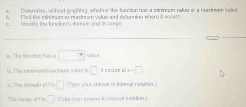 Determine, without graphing, whether the function has a minimum value or a maximum value. 
b. Find the minimum or maximum value and determine where it occurs. 
C. Identify the function's domain and its range. 
a. The function has a □ value. 
b. The minimum/maximum value is □ It occurs at x=□
c. The domain of f is □ (Type your answer in interval notation.) 
The range of f is □ (Type your answer in interval notation.)