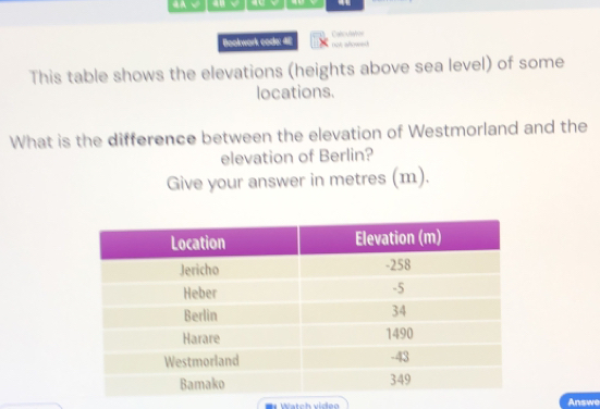 4A √ 40 √ 
Bookwork code: 4E Calculatves 
not aroeh 
This table shows the elevations (heights above sea level) of some 
locations. 
What is the difference between the elevation of Westmorland and the 
elevation of Berlin? 
Give your answer in metres (m). 
r Watch vídeo Answe