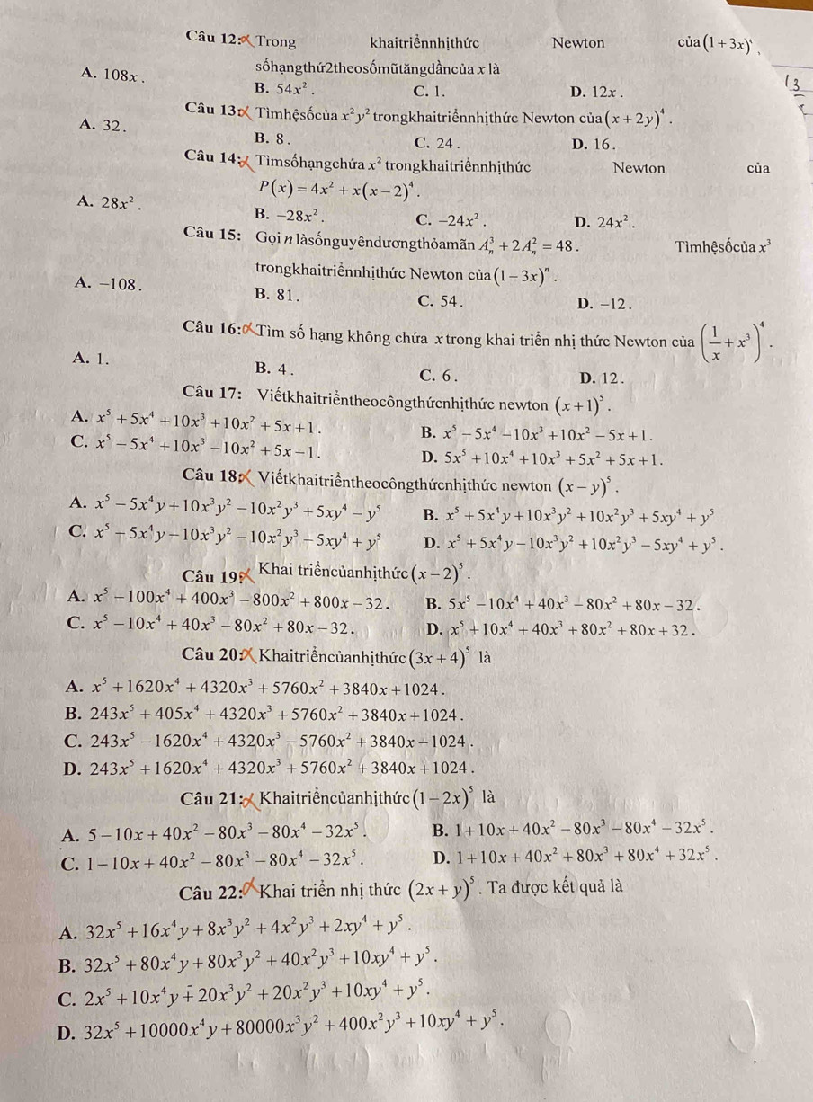 Trong khaitriểnnhịthức Newton cù (1+3x)',
sốhạngthứ2theosốmũtăngdầncủa x là
_
A. 108x . B. 54x^2. (x+2y)^4.
C. 1. D. 12x .
Câu 130 Tìmhệsốcủa x^2y^2 trongkhaitriểnnhịthức Newton của
A. 32. B. 8 .
C. 24 . D. 16 .
Câu 14 Tìmsốhạngchứa x^2 trongkhaitriểnnhịthức Newton của
P(x)=4x^2+x(x-2)^4.
A. 28x^2. D. 24x^2.
B. -28x^2. C. -24x^2.
Câu 15:  Gọi n làsốnguyêndương thỏamãn A_n^(3+2A_n^2=48.
Tìmhệsốcủa x^3)
trongkhaitriểnnhịthức Newton cia(1-3x)^n.
A. -108 . B. 81. C. 54 .
D. −12 .
Câu 16:0 Tìm số hạng không chứa x trong khai triển nhị thức Newton của ( 1/x +x^3)^4.
A. 1. B. 4 . C. 6 .
D. 12 .
Câu 17: Viếtkhaitriểntheocôngthứcnhịthức newton (x+1)^5.
A. x^5+5x^4+10x^3+10x^2+5x+1. B. x^5-5x^4-10x^3+10x^2-5x+1.
C. x^5-5x^4+10x^3-10x^2+5x-1. D. 5x^5+10x^4+10x^3+5x^2+5x+1.
Câu 18 Viếtkhaitriểntheocôngthứcnhịthức newton (x-y)^5.
A. x^5-5x^4y+10x^3y^2-10x^2y^3+5xy^4-y^5 B. x^5+5x^4y+10x^3y^2+10x^2y^3+5xy^4+y^5
C. x^5-5x^4y-10x^3y^2-10x^2y^3-5xy^4+y^5 D. x^5+5x^4y-10x^3y^2+10x^2y^3-5xy^4+y^5.
Câu 19 Khai triểncủanhịthức (x-2)^5.
A. x^5-100x^4+400x^3-800x^2+800x-32. B. 5x^5-10x^4+40x^3-80x^2+80x-32.
C. x^5-10x^4+40x^3-80x^2+80x-32. D. x^5+10x^4+40x^3+80x^2+80x+32.
Câu 20 ×  Khaitriểncủanhịthức (3x+4)^5 là
A. x^5+1620x^4+4320x^3+5760x^2+3840x+1024.
B. 243x^5+405x^4+4320x^3+5760x^2+3840x+1024.
C. 243x^5-1620x^4+4320x^3-5760x^2+3840x-1024.
D. 243x^5+1620x^4+4320x^3+5760x^2+3840x+1024.
Câu 21:   Khaitriểncủanhịthức (1-2x)^5 là
A. 5-10x+40x^2-80x^3-80x^4-32x^5. B. 1+10x+40x^2-80x^3-80x^4-32x^5.
C. 1-10x+40x^2-80x^3-80x^4-32x^5. D. 1+10x+40x^2+80x^3+80x^4+32x^5.
Câu 22:  Khai triển nhị thức (2x+y)^5. Ta được kết quả là
A. 32x^5+16x^4y+8x^3y^2+4x^2y^3+2xy^4+y^5.
B. 32x^5+80x^4y+80x^3y^2+40x^2y^3+10xy^4+y^5.
C. 2x^5+10x^4y+20x^3y^2+20x^2y^3+10xy^4+y^5.
D. 32x^5+10000x^4y+80000x^3y^2+400x^2y^3+10xy^4+y^5.