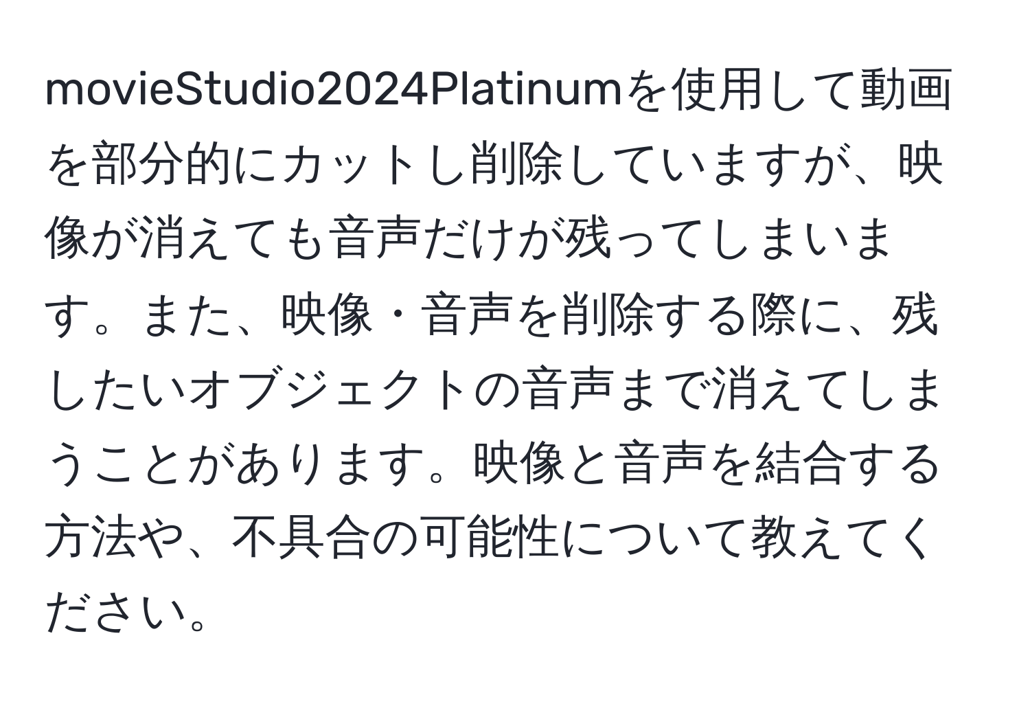 movieStudio2024Platinumを使用して動画を部分的にカットし削除していますが、映像が消えても音声だけが残ってしまいます。また、映像・音声を削除する際に、残したいオブジェクトの音声まで消えてしまうことがあります。映像と音声を結合する方法や、不具合の可能性について教えてください。