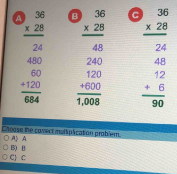 A beginarrayr 36 * 28 hline 24endarray B beginarrayr 36 * 28 hline 48endarray C beginarrayr 36 * 28 hline 24endarray
beginarrayr 480 60 +120 684endarray endarray frac beginarrayr 240 120endarray 1,008 beginarrayr 48 12 +6 hline 90endarray
Choose the correct multiplication problem.
A) A
B) B
C) C