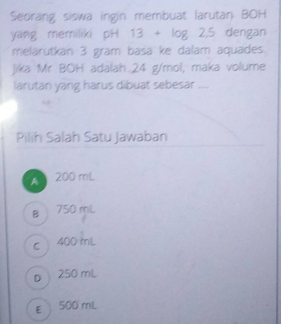 Seorang siswa ingin membuat larutan BOH
yang memiliki pH 13+log 2,5 dengan
melarutkan 3 gram basa ke dalam aquades.
Jika Mr BOH adalah 24 g/mol, maka volume
larutan yang harus dibuat sebesar ....
Pilíh Salah Satu Jawaban
A 200 mL
B 750 mL
c 400 mL
D 250 mL
E 500 mL