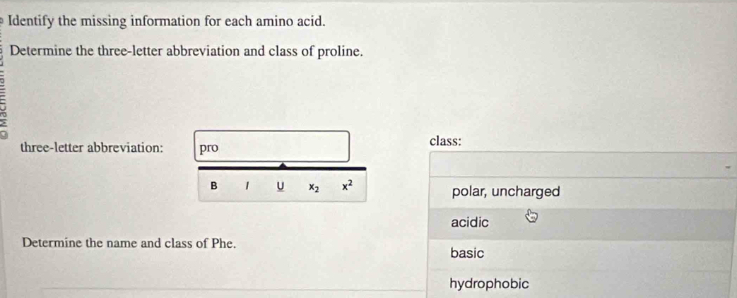 Identify the missing information for each amino acid. 
Determine the three-letter abbreviation and class of proline. 
three-letter abbreviation: pro class: 
B 1 U x_2 x^2 polar, uncharged 
acidic 
Determine the name and class of Phe. 
basic 
hydrophobic