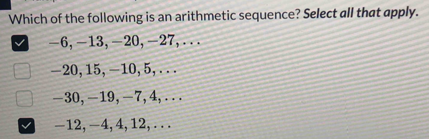 Which of the following is an arithmetic sequence? Select all that apply.
-6, -13, -20, -27,...
-20, 15, -10, 5, .. .
-30, -19, -7, 4,...
-12, −4, 4, 12, . . .