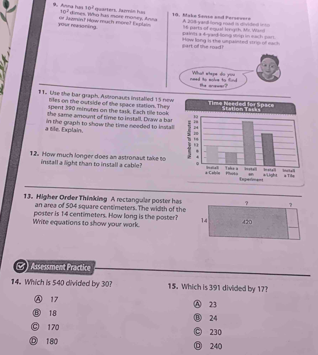 Anna has 10^2 quarters. Jazmin has 10. Make Sense and Persevere
10^2 dimes. Who has more money, Anna
or Jazmin? How much more? Explain A 208-yard -long road is divided into
your reasoning. 16 parts of equal length. Mr. Ward
paints a 4-yard -long strip in each part.
How long is the unpainted strip of each
part of the road?
11. Use the bar graph. Astronauts installed 15 new
tiles on the outside of the space station. They
spent 390 minutes on the task. Each tile took
the same amount of time to install. Draw a bar 
in the graph to show the time needed to install
a tile. Explain.
12. How much longer does an astronaut take to
install a light than to install a cable? 
13. Higher Order Thinking A rectangular poster has ? ？
an area of 504 square centimeters. The width of the
poster is 14 centimeters. How long is the poster? 14
Write equations to show your work. 420
Assessment Practice
14. Which is 540 divided by 30? 15. Which is 391 divided by 17?
Ⓐ 17 Ⓐ 23
⑧ 18 Ⓑ 24
Ⓒ 170 C 230
180 Ⓓ 240