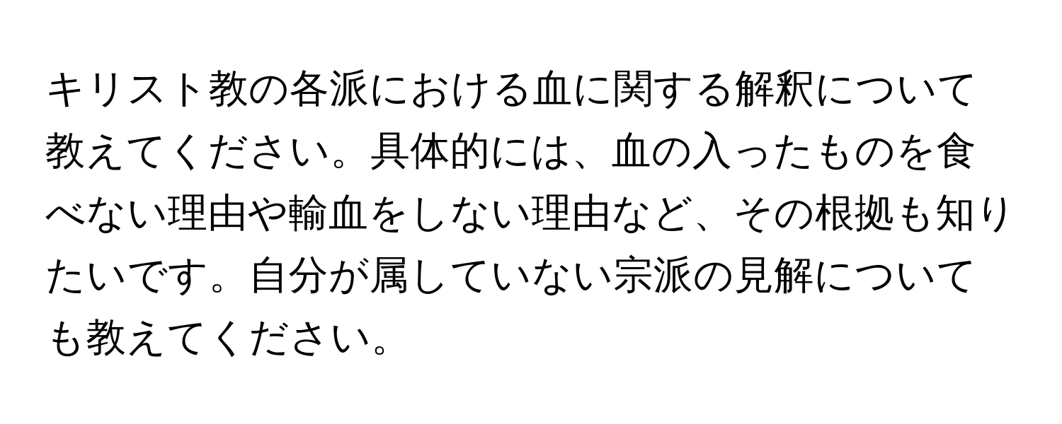 キリスト教の各派における血に関する解釈について教えてください。具体的には、血の入ったものを食べない理由や輸血をしない理由など、その根拠も知りたいです。自分が属していない宗派の見解についても教えてください。