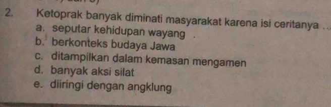 Ketoprak banyak diminati masyarakat karena isi ceritanya .
a. seputar kehidupan wayang
b. berkonteks budaya Jawa
c. ditampilkan dalam kemasan mengamen
d.banyak aksi silat
e. diiringi dengan angklung