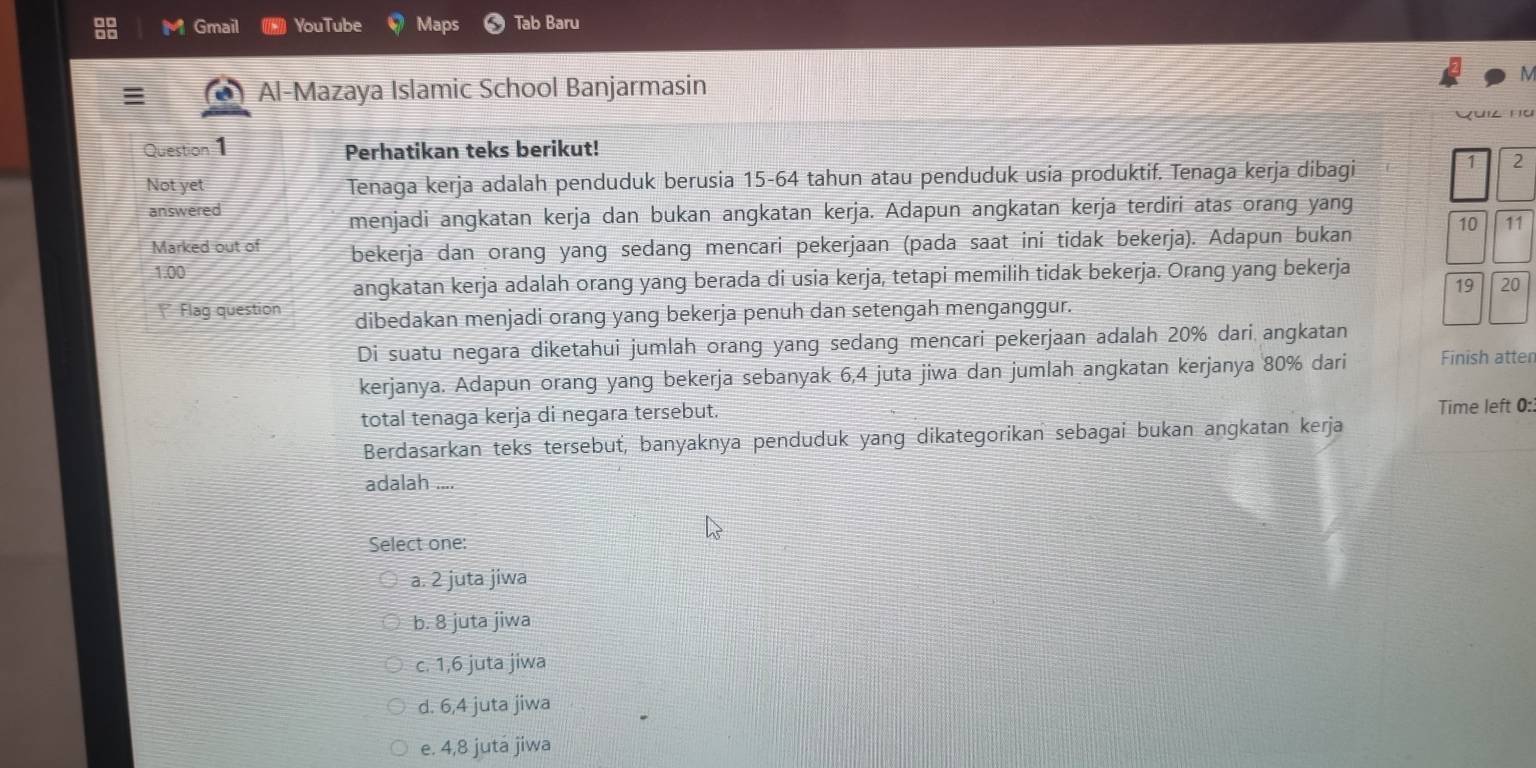 Gmail YouTube Maps Tab Baru
Al-Mazaya Islamic School Banjarmasin
Yuil nü
Question 1 Perhatikan teks berikut!
Not yet Tenaga kerja adalah penduduk berusia 15 - 64 tahun atau penduduk usia produktif. Tenaga kerja dibagi
1 2
answered
menjadi angkatan kerja dan bukan angkatan kerja. Adapun angkatan kerja terdiri atas orang yang
Marked out of bekerja dan orang yang sedang mencari pekerjaan (pada saat ini tidak bekerja). Adapun bukan 10 11
1.00
angkatan kerja adalah orang yang berada di usia kerja, tetapi memilih tidak bekerja. Orang yang bekerja
19 20
Flag question dibedakan menjadi orang yang bekerja penuh dan setengah menganggur.
Di suatu negara diketahui jumlah orang yang sedang mencari pekerjaan adalah 20% dari angkatan
kerjanya. Adapun orang yang bekerja sebanyak 6,4 juta jiwa dan jumlah angkatan kerjanya 80% dari Finish atten
total tenaga kerja di negara tersebut. Time left 0:
Berdasarkan teks tersebuť, banyaknya penduduk yang dikategorikan sebagai bukan angkatan kerja
adalah ....
Select one:
a. 2 juta jiwa
b. 8 juta jiwa
c. 1, 6 juta jiwa
d. 6, 4 juta jiwa
e. 4, 8 juta jiwa