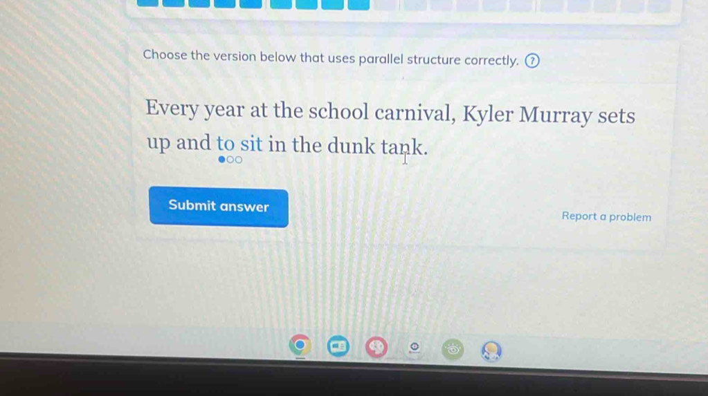 Choose the version below that uses parallel structure correctly. 
Every year at the school carnival, Kyler Murray sets 
up and to sit in the dunk tank. 
Submit answer Report a problem