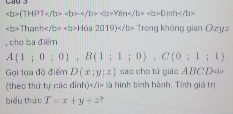 Cau 3
(THPT-Yeb>Dinh
ThanhH óa 2019) Trong không gian Oxyz
, cho ba điểm
A(1;0;0), B(1;1;0), C(0;1;1). 
Gọi tọa độ điểm D(x;y;z) sao cho tứ giác ABCD
(theo thứ tự các đỉnh) là hình bình hành. Tính giá trị 
biểu thức T=x+y+z 2