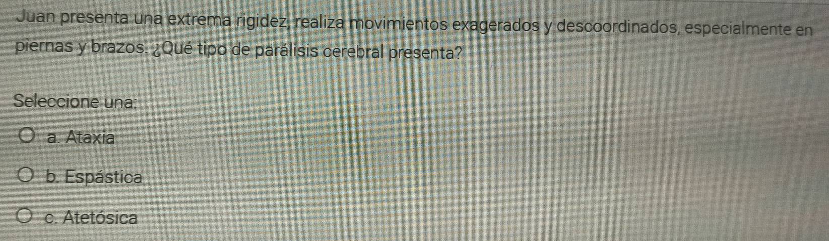 Juan presenta una extrema rigidez, realiza movimientos exagerados y descoordinados, especialmente en
piernas y brazos. ¿Qué tipo de parálisis cerebral presenta?
Seleccione una:
a. Ataxia
b. Espástica
c. Atetósica