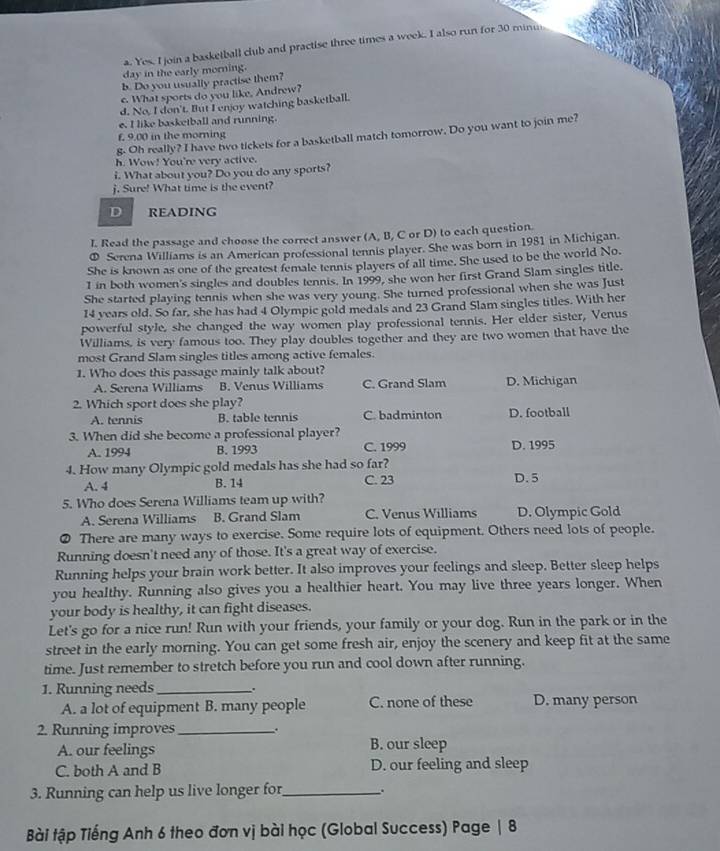 Yes. I join a basketball club and practise three times a week. I also run for 30 minu
day in the early morning.
b. Do you usually practise them?
c. What sports do you like, Andrew?
d. No, I don't. But I enjoy watching basketball.
e. I like basketball and running.
g. Oh really? I have two tickets for a basketball match tomorrow. Do you want to join me?
f, 9.00 in the morning
h. Wow! You're very active.
i. What about you? Do you do any sports?
j. Sure! What time is the event?
D READING
I. Read the passage and choose the correct answer (A, B, C or D) to each question.
① Serena Williams is an American professional tennis player. She was born in 1981 in Michigan.
She is known as one of the greatest female tennis players of all time. She used to be the world No.
1 in both women's singles and doubles tennis. In 1999, she won her first Grand Slam singles title.
She started playing tennis when she was very young. She turned professional when she was Just
14 years old. So far, she has had 4 Olympic gold medals and 23 Grand Slam singles titles. With her
powerful style, she changed the way women play professional tennis. Her elder sister, Venus
Williams, is very famous too. They play doubles together and they are two women that have the
most Grand Slam singles titles among active females.
1. Who does this passage mainly talk about?
A. Serena Williams B. Venus Williams C. Grand Slam D. Michigan
2. Which sport does she play?
A. tennis B. table tennis C. badminton D. football
3. When did she become a professional player? D. 1995
A. 1994 B. 1993 C. 1999
4. How many Olympic gold medals has she had so far?
A. 4 B. 14 C. 23 D. 5
5. Who does Serena Williams team up with?
A. Serena Williams B. Grand Slam C. Venus Williams D. Olympic Gold
There are many ways to exercise. Some require lots of equipment. Others need lots of people.
Running doesn't need any of those. It's a great way of exercise.
Running helps your brain work better. It also improves your feelings and sleep. Better sleep helps
you healthy. Running also gives you a healthier heart. You may live three years longer. When
your body is healthy, it can fight diseases.
Let's go for a nice run! Run with your friends, your family or your dog. Run in the park or in the
street in the early morning. You can get some fresh air, enjoy the scenery and keep fit at the same
time. Just remember to stretch before you run and cool down after running.
1. Running needs_ 、.
A. a lot of equipment B. many people C. none of these D. many person
2. Running improves_ .
A. our feelings B. our sleep
C. both A and B D. our feeling and sleep
3. Running can help us live longer for_ 、.
Bài tập Tiếng Anh 6 theo đơn vị bài học (Global Success) Page | 8