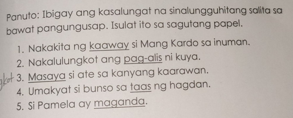 Panuto: Ibigay ang kasalungat na sinalungguhitang salita sa 
bawat pangungusap. Isulat ito sa sagutang papel. 
1. Nakakita ng kaaway si Mang Kardo sa inuman. 
2. Nakalulungkot ang pag-alis ni kuya. 
3. Masaya si ate sa kanyang kaarawan. 
4. Umakyat si bunso sa taas ng hagdan. 
5. Si Pamela ay maganda.