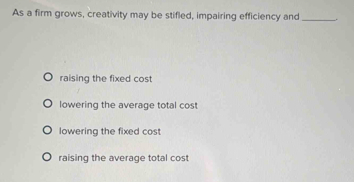 As a firm grows, creativity may be stifled, impairing efficiency and _.
raising the fixed cost
lowering the average total cost
lowering the fixed cost
raising the average total cost