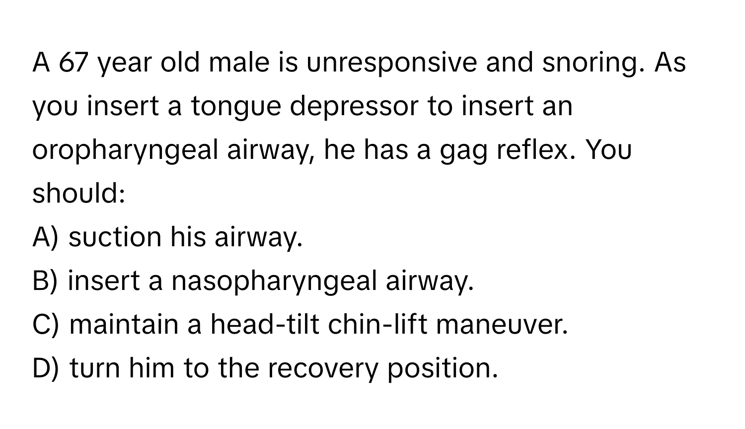 A 67 year old male is unresponsive and snoring. As you insert a tongue depressor to insert an oropharyngeal airway, he has a gag reflex. You should:

A) suction his airway.
B) insert a nasopharyngeal airway.
C) maintain a head-tilt chin-lift maneuver.
D) turn him to the recovery position.