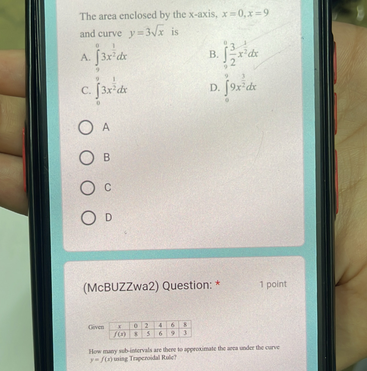 The area enclosed by the x-axis, x=0,x=9
and curve y=3sqrt(x) is
A. ∈tlimits _9^(03x^frac 1)2dx ∈tlimits _9^(0frac 3)2x^(frac 1)2dx
B.
C. ∈tlimits _0^(93x^frac 1)2dx ∈tlimits _0^(99x^frac 3)2dx
D.
A
B
C
D
(McBUZZwa2) Question: * 1 point
Give
How many sub-intervals are there to approximate the area under the curve
y=f(x) using Trapezoidal Rule?