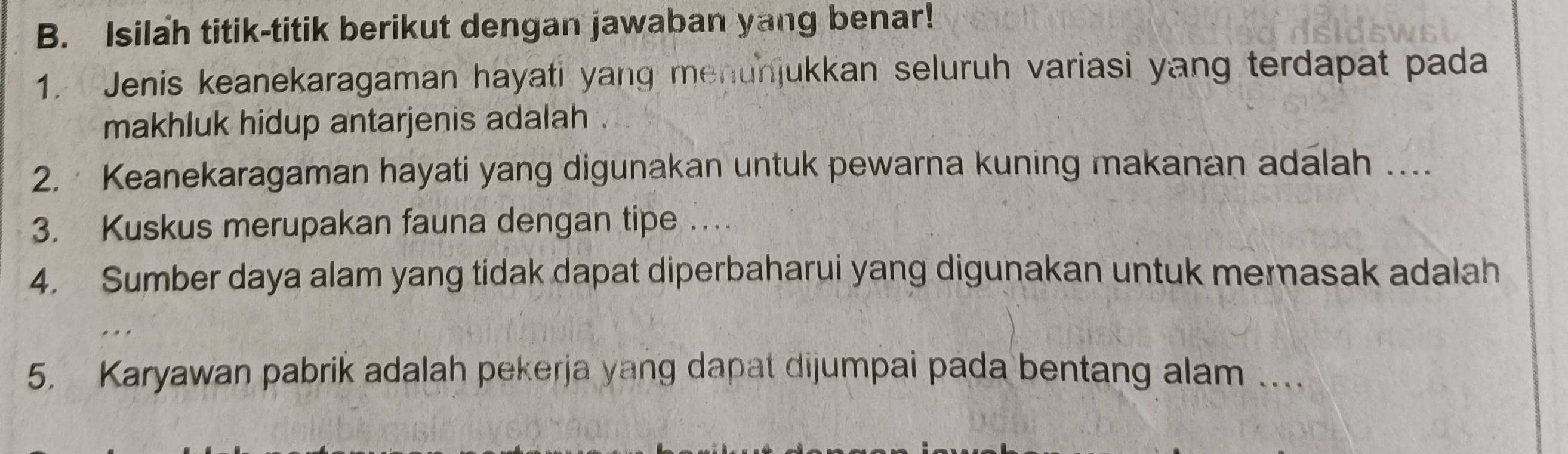 Isilah titik-titik berikut dengan jawaban yang benar! 
1. Jenis keanekaragaman hayati yang menunjukkan seluruh variasi yang terdapat pada 
makhluk hidup antarjenis adalah . 
2. Keanekaragaman hayati yang digunakan untuk pewarna kuning makanan adalah …. 
3. Kuskus merupakan fauna dengan tipe … 
4. Sumber daya alam yang tidak dapat diperbaharui yang digunakan untuk mernasak adalah 
5. Karyawan pabrik adalah pekerja yang dapat dijumpai pada bentang alam …_