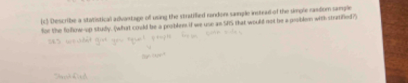 Describe a statistical advantage of using the stratified randen sample instrad of the simple random sample 
for the foflow-op study. (what could be a problem if we use an SFS that would not be a problern with stratified?)