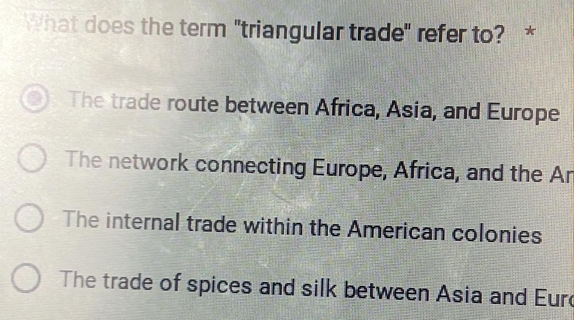 What does the term "triangular trade" refer to? *
The trade route between Africa, Asia, and Europe
The network connecting Europe, Africa, and the Ar
The internal trade within the American colonies
The trade of spices and silk between Asia and Eurd