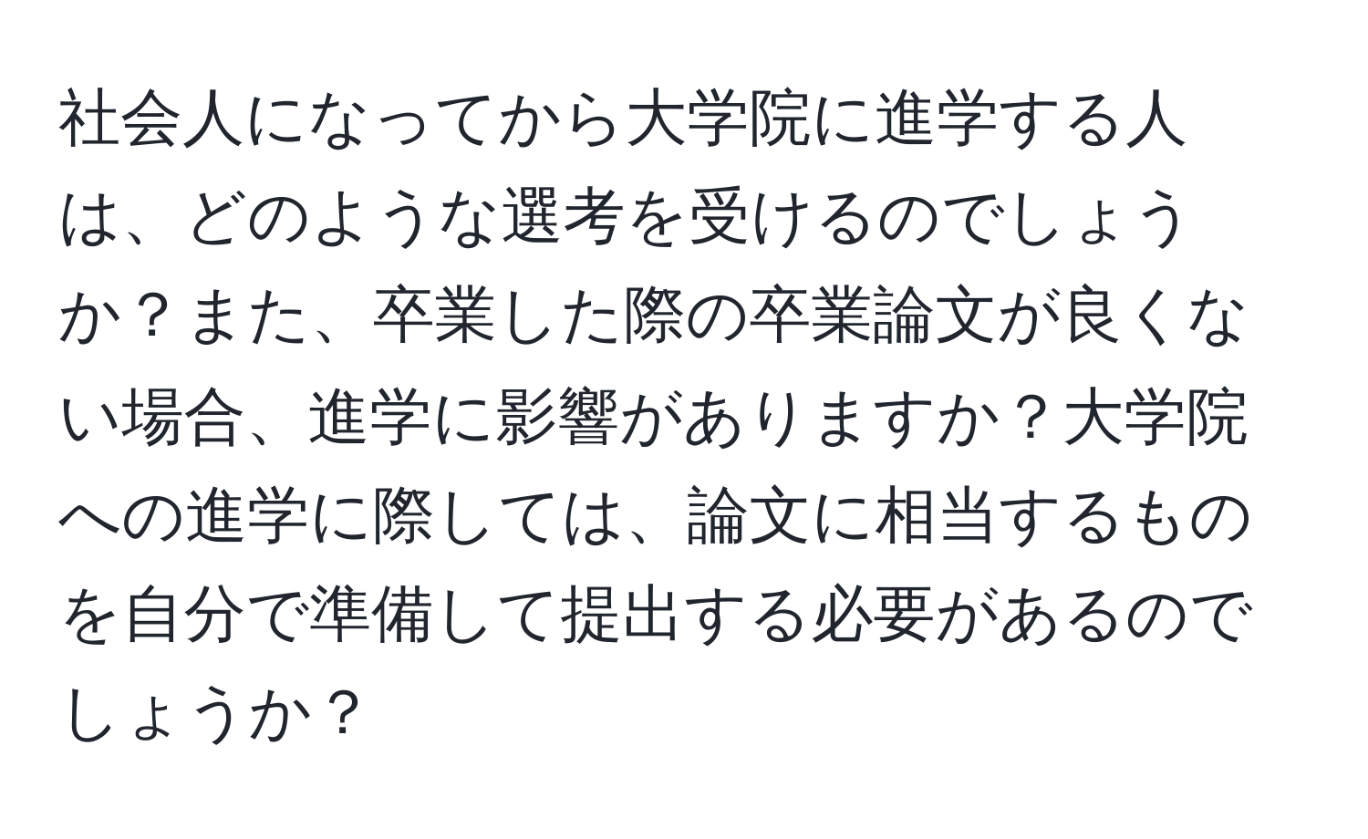 社会人になってから大学院に進学する人は、どのような選考を受けるのでしょうか？また、卒業した際の卒業論文が良くない場合、進学に影響がありますか？大学院への進学に際しては、論文に相当するものを自分で準備して提出する必要があるのでしょうか？