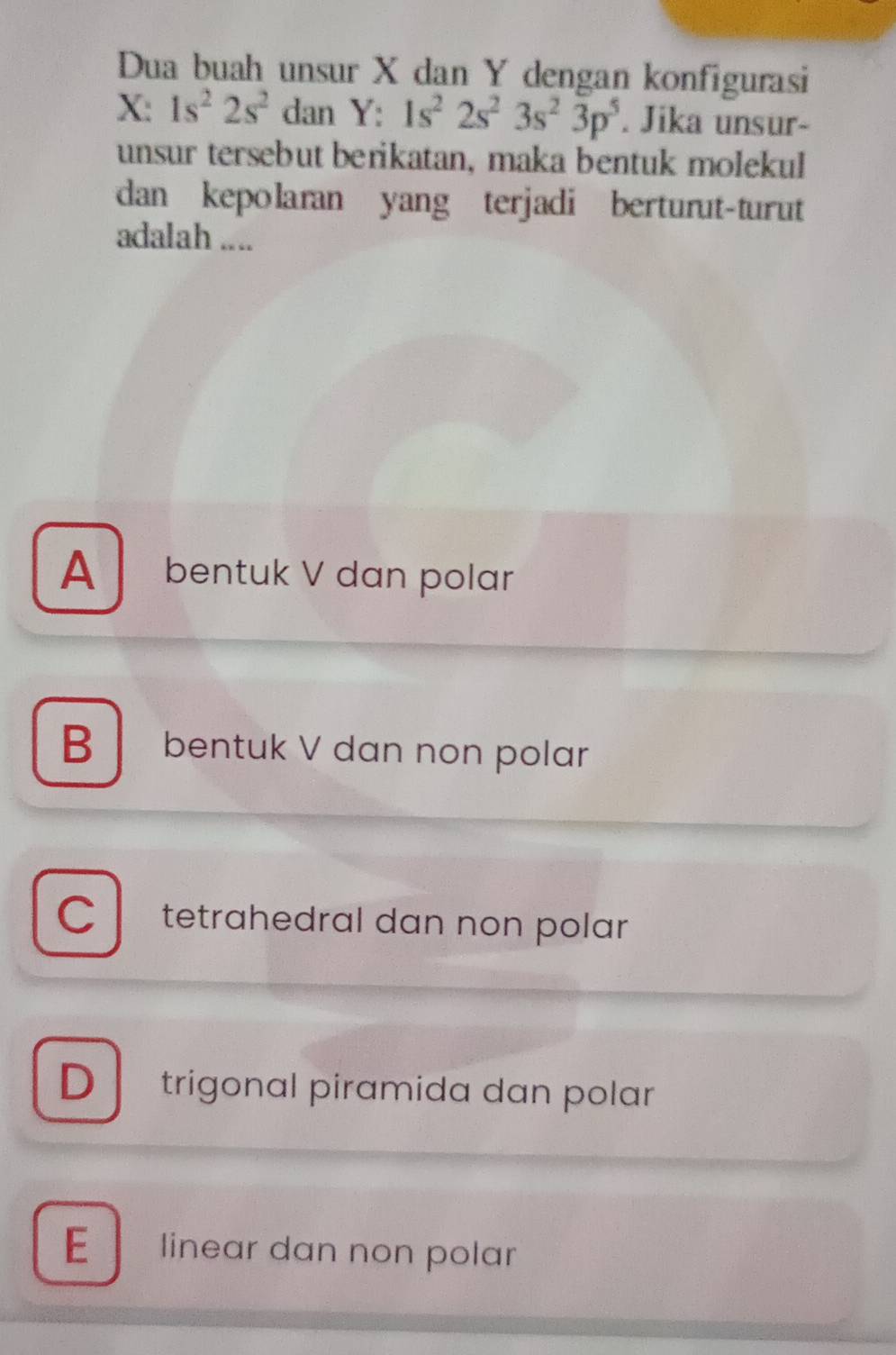 Dua buah unsur X dan Y dengan konfigurasi
X: 1s^22s^2 an Y:1s^22s^23s^23p^5. Jika unsur-
unsur tersebut berikatan, maka bentuk molekul
dan kepolaran yang terjadi berturut-turut
adalah ....
A bentuk V dan polar
B bentuk V dan non polar
C tetrahedral dan non polar
D trigonal piramida dan polar
E linear dan non polar